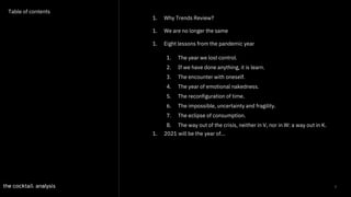 2
Table of contents
1. Why Trends Review?
1. We are no longer the same
1. Eight lessons from the pandemic year
1. 2021 will be the year of...
1. The year we lost control.
2. If we have done anything, it is learn.
3. The encounter with oneself.
4. The year of emotional nakedness.
5. The reconfiguration of time.
6. The impossible, uncertainty and fragility.
7. The eclipse of consumption.
8. The way out of the crisis, neither in V, nor in W: a way out in K.
 