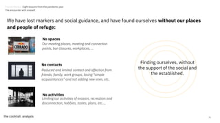 Reduced and limited contact and affection from
friends, family, work groups, losing "simple
acquaintances" and not adding new ones, etc.
21
No spaces
No contacts
Our meeting places, meeting and connection
points, bar closures, workplaces, ...
No activities
Limiting our activities of evasion, recreation and
disconnection, hobbies, tastes, plans, etc...,
Finding ourselves, without
the support of the social and
the established.
We have lost markers and social guidance, and have found ourselves without our places
and people of refuge:
Trends Review. Eight lessons from the pandemic year
The encounter with oneself.
 
