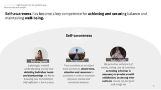 Self-awareness has become a key competence for achieving and securing balance and
maintaining well-being.
Treat ourselves as an object
to be worked on, devote time,
attention and resources to
ourselves in order to maintain
physical, mental and
emotional balance.
22
Autocuidado
Listening to oneself,
understanding oneself and
detecting individual needs
and shortcomings are key to
knowing how to meet them.
Self-reflection is here to stay.
We prioritise, in the face of
inertia, taking care of ourselves,
activating whatever is
necessary to provide us with
satisfaction, accessing what
suits me, makes me feel good
and brings me
Autogestión
Self-diagnosis
Self-awareness
Trends Review. Eight lessons from the pandemic year
The encounter with oneself.
 