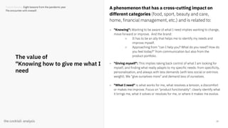 23
The value of
"Knowing how to give me what I
need
A phenomenon that has a cross-cutting impact on
different categories (food, sport, beauty and care,
home, financial management, etc.) and is related to:
- "Knowing": Wanting to be aware of what I need implies wanting to change,
move forward or improve. And the brand:
○ It has to be an ally that helps me to identify my needs and
improve myself.
○ Approaching from "can I help you? What do you need? How do
you feel today?" from communication but also from the
product portfolio.
- "Giving myself": This implies taking back control of what I am looking for
myself, and finding what really adapts to my specific needs: from specificity,
personalisation, and always with less demands (with less social or extrinsic
weight). We "give ourselves more" and demand less of ourselves.
- "What I need" is what works for me, what resolves a tension, a discomfort
or makes me improve. Focus on "product functionality": clearly identify what
it brings me, what it solves or resolves for me, or where it makes me evolve.
Trends Review. Eight lessons from the pandemic year
The encounter with oneself.
 