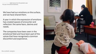 25
We have had our emotions on the surface,
and we have shared them.
A year in which the expression of emotions
has created spaces of encounter and
reflection: the same fears, desires and
needs.
The companies have been seen in the
emotional field and have been part of the
voices that have recognised a common
discomfort and experience.
Trends Review. Eight lessons from the pandemic year
The year of emotional nakedness.
 