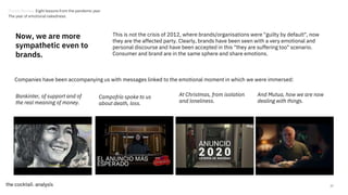 27
Now, we are more
sympathetic even to
brands.
This is not the crisis of 2012, where brands/organisations were "guilty by default", now
they are the affected party. Clearly, brands have been seen with a very emotional and
personal discourse and have been accepted in this "they are suffering too" scenario.
Consumer and brand are in the same sphere and share emotions.
Campofrío spoke to us
about death, loss.
At Christmas, from isolation
and loneliness.
Bankinter, of support and of
the real meaning of money.
And Mutua, how we are now
dealing with things.
Companies have been accompanying us with messages linked to the emotional moment in which we were immersed:
Trends Review. Eight lessons from the pandemic year
The year of emotional nakedness.
 