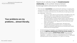 28
Your problems are my
problems... almost literally.
Opportunity to radically change the brand/consumer
relationship, as the symbolic distance between
brand/organisation and consumer has shortened.
- There has been reconciliation (consumer/brand): banking is no longer guilty,
insurance has a reason, logistics/distribution has shown its face, Telco's have
not failed as an almost essential service, the difficulties of catering and travel
are understood... If this is so,
○ Let's try out new codes of communication, leveraged on this new
legitimacy, with a more collaborative nature and running in a
more parallel way between the two (consumer/brand).
○ We find ourselves in a fertile scenario where it will be easier to
talk about and from emotions. The customer allows you to talk
about "what they can feel" because for the first time you have
lived it and shared it.
○ Even your good news is my good news. Talk about your
achievements because they are mine: in a context of wild
negativity, feeling that organisations are moving forward means
that we are all moving forward.
- In this framework of "empathy", and having assumed (with no desire to
go back) a significant abandonment of the face-to-face channel, new
spaces must be sought for remote human contact: the human factor
translates into a sense of relevance, understanding, understanding,
negotiation... and there is no desire to completely renounce it. New space
must be found for human interaction in FT, even if it is remote.
Trends Review. Eight lessons from the pandemic year
The year of emotional nakedness.
 