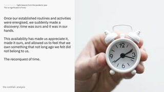 30
Once our established routines and activities
were energised, we suddenly made a
discovery: time was ours and it was in our
hands.
This availability has made us appreciate it,
made it ours, and allowed us to feel that we
own something that not long ago we felt did
not belong to us.
The reconquest of time.
Trends Review. Eight lessons from the pandemic year
The re-signification of time
 