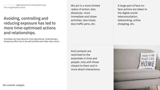 31
31
And contacts are
restricted to the
essentials in time and
people: only with those
closest to them and in
more direct interactions.
Avoiding, controlling and
reducing exposure has led to
more time-optimised actions
and relationships.
We act in a more limited
radius of action, less
distances: more
immediate and closer
activities, less travel,
less traffic jams, etc.
A large part of face-to-
face actions are taken to
the digital world:
teleconsultation,
teleworking, online
shopping, etc.
Inevitably we have become more operational. Undertaking a
temporary effort has to be well justified and make clear sense.
Trends Review. Eight lessons from the pandemic year
The re-signification of time
 