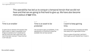 32
Time is an enabler
It used to be an element of frustration that
held us back or made it impossible to do
things we wanted to do "I would love to
see you more but I don't have time" and
now it has been reversed "I have time but
I can't see you".
No.01
Time is an asset to be
protected
No.02
I want to keep gaining
time.
No.03
I do not want to give up availability. To be
operational is to continue to enjoy the
available time we have earned.
And everything that is imposed and takes
time away from us generates friction.
Time is a piece of land that I will find it
hard to give up and I decide how I invest it.
This operability has led us to conquer a temporal terrain that we did not
have and that we are going to find hard to give up. We have also become
more jealous of our time.
Trends Review. Eight lessons from the pandemic year
The re-signification of time
 