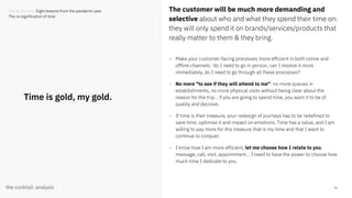 33
Time is gold, my gold.
The customer will be much more demanding and
selective about who and what they spend their time on:
they will only spend it on brands/services/products that
really matter to them & they bring.
- Make your customer-facing processes more efficient in both online and
offline channels: 'do I need to go in person, can I resolve it more
immediately, do I need to go through all these processes?
- No more "to see if they will attend to me": no more queues in
establishments, no more physical visits without being clear about the
reason for the trip... if you are going to spend time, you want it to be of
quality and decisive.
- If time is their treasure, your redesign of journeys has to be redefined to
save time, optimise it and impact on emotions. Time has a value, and I am
willing to pay more for this treasure that is my time and that I want to
continue to conquer.
- I know how I am more efficient, let me choose how I relate to you:
message, call, visit, appointment... I need to have the power to choose how
much time I dedicate to you.
Trends Review. Eight lessons from the pandemic year
The re-signification of time
 
