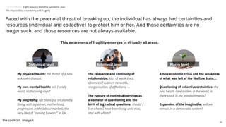 The relevance and continuity of
relationships: loss of weak links,
absence of support networks,
reorganisation of affections, ...
The rupture of routines&inertities as
a liberator of questioning and the
birth of big radical questions: should I
live where I have been living until now,
and with whom?
A new economic crisis and the weakness
of what was left of the Welfare State...
Questioning of collective certainties: the
best health care system in the world, is
there stock in the establishments?
Expansion of the imaginable: will we
remain in a democratic system?
My physical health: the threat of a new
unknown disease.
My own mental health: will I really
resist, as the song says?
My biography: life plans put on standby
(living with a partner, motherhood,
progression in the labour market), the
very idea of "moving forward" in life...
36
Faced with the perennial threat of breaking up, the individual has always had certainties and
resources (individual and collective) to protect him or her. And those certainties are no
longer such, and those resources are not always available.
This awareness of fragility emerges in virtually all areas.
Individual level Relational level Macro level
Trends Review. Eight lessons from the pandemic year
The impossible, uncertainty and fragility
 