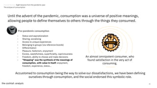 42
Until the advent of the pandemic, consumption was a universe of positive meanings,
allowing people to define themselves to others through the things they consumed.
- Status and aspirationalism
- Sharing, socialising
- Access to unique experiences
- Belonging to groups (via reference brands)
- Differentiation
- Pleasure, hedonism, enjoyment
- Excess, wastefulness, superficiality, capriciousness
- Freedom, ability to choose and make decisions
- "Shopping" was the synthesis of the meanings of
consumption, with value in itself: enjoyment,
freedom, experience, status...
Accustomed to consumption being the way to solve our dissatisfactions, we have been defining
ourselves through consumption, and the social endorsed this symbolic role.
Pre-pandemic consumption
An almost omnipotent consumer, who
found satisfaction in the very act of
consuming.
Trends Review. Eight lessons from the pandemic year
The eclipse of consumption
 