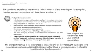 43
The pandemic experience has meant a radical reversal of the meanings of consumption,
the deep-seated motivations and the role we attach to it.
- Individual: enjoyment, yes, but focused on myself and my immediate environment.
- Functional and concrete: that serves me now, that helps me with what I want to do
today, that protects me and makes it easy for me.
- Low aspirational: we do not seek to reach a new level, or unique experiences, we
want to cover what we considered basic before.
- More limited, less exhibitionist and less excessive.
- To alleviate the cognitive load and the fatigue of the pandemic.
- That allows me to grow, to develop, to cover the symbolic and emotional gaps of the
new situation.
- The act of buying, devoid of meaning, as a pure form of access: "making the
purchase" as a simple mediation to access the object, limiting the expression of
values or meanings far removed from people's use or goals.
Less "magical" and
exhibitionist, more
goal-oriented
consumption.
This change of meanings is not experienced as a loss. Not only are they not sought, but the pre-covid
meanings are now banal and almost illegitimate: we find it hard to see in ourselves or in others the
exhibition of the "joy of consumption".
Post-pandemic consumption
Trends Review. Eight lessons from the pandemic year
The eclipse of consumption
 