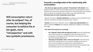 44
Will consumption return
after its eclipse? Yes, of
course, but helping the
consumer to achieve his or
her goals, more
"introspective" and with
less symbolic prominence.
Towards a reconfiguration of the relationship with
consumption:
- We will never again say that a product "is functional" with disdain. Now,
being functional is critical. There are opportunities for the development of new
products and services that develop this quest for new functionality and individual
value, as well as for changing communication cues. And remember that
functional does not mean competing on price alone.
- Beyond the product, brands as platforms: providing a service architecture and
customer experience intended to be perceived as "solvers".
- Brands that continue to play their cards on status and aspirationalism will
have to establish a balance with a greater weighting of tangibles, functionality
and usage.
- The risks of the moment are confusing:
○ the "rebound" effect with the long-term trend: there will undoubtedly
be an initial moment of re-engagement with consumption and its
socialisation and display, but this orientation of consumption towards
the functional goes beyond this.
○ "Recovery of normality" with a "return to the past": the phenomena
behind this reconfiguration of consumption (spending more time at
home, online shopping, moving away from aspirationalism or
teleworking, the work of the self) are phenomena that are going to stay
and therefore push for this transformation of meanings.
Trends Review. Eight lessons from the pandemic year
The eclipse of consumption
 