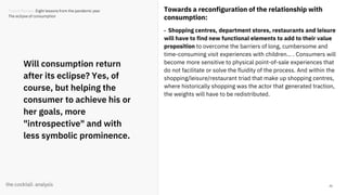 45
Will consumption return
after its eclipse? Yes, of
course, but helping the
consumer to achieve his or
her goals, more
"introspective" and with
less symbolic prominence.
Towards a reconfiguration of the relationship with
consumption:
- Shopping centres, department stores, restaurants and leisure
will have to find new functional elements to add to their value
proposition to overcome the barriers of long, cumbersome and
time-consuming visit experiences with children... . Consumers will
become more sensitive to physical point-of-sale experiences that
do not facilitate or solve the fluidity of the process. And within the
shopping/leisure/restaurant triad that make up shopping centres,
where historically shopping was the actor that generated traction,
the weights will have to be redistributed.
Trends Review. Eight lessons from the pandemic year
The eclipse of consumption
 