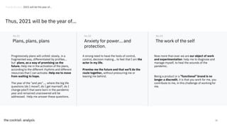 52
Plans, plans, plans
Progressively plans will unfold: slowly, in a
fragmented way, differentiated by profiles...
but plans, as a way of promising us the
future. Help me in the activation of the plans,
according to the different rhythms and different
resources that I can activate. Help me to move
from waiting to hope.
The year of the "and yes"..., where the big life
questions (do I move?, do I get married?, do I
change jobs?) that were born in the pandemic
year and remained unanswered will be
addressed. Help me answer these questions.
No.01
Anxiety for power... and
protection.
No.02
The work of the self
No.03
A strong need to have the tools of control,
control, decision making... to feel that I am the
actor in my life.
Promise me the future and that we'll do the
route together, without pressuring me or
leaving me behind.
Now more than ever we are our object of work
and experimentation: help me to diagnose and
manage myself, to heal the wounds of the
pandemic.
Being a product or a "functional" brand is no
longer a discredit, it is that you work for me, you
contribute to me, in this challenge of working for
me.
Thus, 2021 will be the year of...
Trends Review. 2021 will be the year of...
 