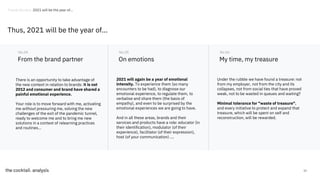53
From the brand partner
There is an opportunity to take advantage of
the new context in relation to brands: it is not
2012 and consumer and brand have shared a
painful emotional experience.
Your role is to move forward with me, activating
me without pressuring me, solving the new
challenges of the exit of the pandemic tunnel,
ready to welcome me and to bring me new
solutions in a context of relearning practices
and routines...
No.04
On emotions
No.05
My time, my treasure
No.06
2021 will again be a year of emotional
intensity. To experience them (so many
encounters to be had), to diagnose our
emotional experience, to regulate them, to
verbalise and share them (the basis of
empathy), and even to be surprised by the
emotional experiences we are going to have.
And in all these areas, brands and their
services and products have a role: educator (in
their identification), modulator (of their
experience), facilitator (of their expression),
host (of your communication) ....
Under the rubble we have found a treasure: not
from my employer, not from the city and its
collapses, not from social ties that have proved
weak, not to be wasted in queues and waiting?
Minimal tolerance for "waste of treasure".
and every initiative to protect and expand that
treasure, which will be spent on self and
reconstruction, will be rewarded.
Thus, 2021 will be the year of...
Trends Review. 2021 will be the year of...
 