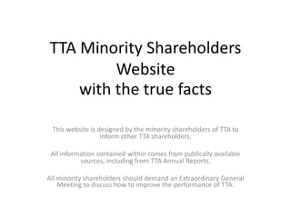 TTA Minority Shareholders
         Website
    with the true facts

 This website is designed by the minority shareholders of TTA to
                  inform other TTA shareholders.

 All information contained within comes from publically available
           sources, including from TTA Annual Reports.

All minority shareholders should demand an Extraordinary General
    Meeting to discuss how to improve the performance of TTA.
 