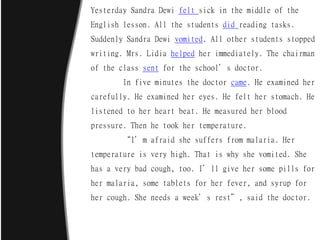 Yesterday Sandra Dewi felt sick in the middle of the
English lesson. All the students did reading tasks.
Suddenly Sandra Dewi vomited. All other students stopped
writing. Mrs. Lidia helped her immediately. The chairman
of the class sent for the school’s doctor.
In five minutes the doctor came. He examined her
carefully. He examined her eyes. He felt her stomach. He
listened to her heart beat. He measured her blood
pressure. Then he took her temperature.
“I’m afraid she suffers from malaria. Her
temperature is very high. That is why she vomited. She
has a very bad cough, too. I’ll give her some pills for
her malaria, some tablets for her fever, and syrup for
her cough. She needs a week’s rest”, said the doctor.
 