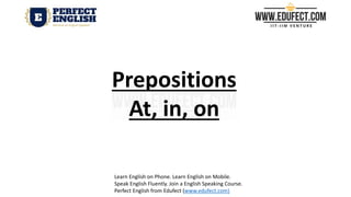 Prepositions
At, in, on
Learn English on Phone. Learn English on Mobile.
Speak English Fluently. Join a English Speaking Course.
Perfect English from Edufect (www.edufect.com)
 