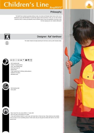 Children’s Line
102
1100005	 12 cm (4 3/4”)	 0.7 l (0.7 Qt)
covered saucepan
1100012	 14 cm (5 1/2”)	 1 l (1.1 Qt)
covered casserole
Sheriff duck
induction stove
1810034
Yellow body with 2 duck feet, black ceramic cooking field, red buttons - 900W, 220-240V,
50Hz, 4A
1100043	 22 x 19 cm (8 1/2” x 7 1/2”)	
pancake pan
1100029	 18 cm (7”)	 0.9 l (1 Qt)
covered deep skillet
Body: cast aluminium - Coating: ‘Ferno ceramic’ non-stick guaranteeing quality, durability
and performance - Handles: PP
Body: 18/10 stainless steel - Polished surface - 3-layer capsule base - Handles: PP - Finish
handle: orange - Packed in a coloured gift box
5 4 1 3 8 2 1 1 0 0 0 4 3
5 4 1 3 8 2 1 8 1 0 0 3 4
 