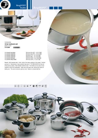 BergHOFF
Studio
141
1x covered saucepan	 Ø 16 cm (6 1/4”) - 1.9 l (2 Qt)	
1x covered casserole	 Ø 16 cm (6 1/4”) - 1.9 l (2 Qt)	
1x covered casserole	 Ø 18 cm (7”) - 2.7 l (2.9 Qt)	
1x covered casserole	 Ø 20 cm (8”) - 3.7 l (3.9 Qt)	
1x covered stockpot	 Ø 24 cm (10”) - 6.4 l (6.8 Qt)	
1x covered deep skillet	 Ø 24 cm (10”) - 3 l (3.1 Qt)
Material: 18/10 stainless steel - In- and outside finish: mirror - Practical pouring rim - Revolu-
tionary 4-layer sandwich base (pat. n°: PCT/BE01/00194) for fast and energy-saving cooking
- Blue bakelite handles  knob (heat-resistant up to 120-130 °C) - The handles can be used
as cover supports to catch the condensation - Blue tinted glass cover - Glass cover with steam
hole, reducing the chance of boiling over - The cover can also be used as a mat - Packed in a
coloured gift box
Vision azure
12-pc cookware set
blue tinted glass cover
1112220
 