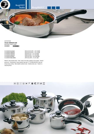 BergHOFF
Studio
143
Pressure cover
1109633
22 cm (8 1/2”)
1x pressure cooker	 Ø 22 cm (8 1/2”) - 3 l (3.1 Qt)	
1x pressure cooker	 Ø 22 cm (8 1/2”) - 7 l (7.3 Qt)	
1x glass cover	 Ø 22 cm (8 1/2”)	
1x cover	 Ø 22 cm (8 1/2”)	
1x steam basket	 	
1x pressure valve	 	
1x tripod (pull out the legs and place the steam basket on top of it)	
7-pc pressure cooker set
1104096
1x pressure cooker	 Ø 24 cm (10”) - 10 l (10.6 Qt)	
1x cover	 Ø 24 cm (10”)	
1x glass cover	 Ø 24 cm (10”)	
1x steam basket	 	
1x pressure valve	 	
1x tripod (pull out the legs and place the steam basket on top of it)	
6-pc pressure cooker set
1104102
rubber ring
1109589
24 cm (10”)
rubber ring
1109572
22 cm (8 1/2”)
small rubber ring
1109596
8 mm
Body: 18/10 stainless steel - Finish: matt on the inside; polished on the outside
- Practical pouring rim - Revolutionary 6-layer sandwich base (pat. n°: PCT/
BE01/00194) for fast and energy-saving cooking - Black bakelite handles  knob
- The pots, steamer basket, tripod and glass cover are dishwasher-proof but it
is best to manualy clean the cover with pressure valve - Perfect for fast cook-
ing, without burning and with a minimal loss of vitamins - Suitable for all heat
sources - Packed in a coloured gift box
5 4 1 3 8 2 1 1 0 9 6 3 3
5 4 1 3 8 2 1 1 0 9 5 8 9
5 4 1 3 8 2 1 1 0 9 5 7 2
5 4 1 3 8 2 1 1 0 9 5 9 6
 