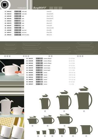 44 45 46
36 37
38 39 40 41 42 43
47 48 49
535251
50
Concavo
19
36. 1693354	 covered sugar bowl	 0.2 l (0.3 Qt)
37. 1693361	 sugar saucer	 9 cm (3 1/2”)
38. 1693378	 cereal bowl	 0.5 l (0.5 Qt)
39. 1693385	 bowl	 0.75 l (0.8 Qt)
40. 1693392	 bowl	 1 l (1.1 Qt)
41. 1693408	 bowl	 1.5 l (1.6 Qt)
42. 1693415	 bowl	 2 l (2.1 Qt)
43. 1693422	 bowl	 2.5 l (2.6 Qt)
44. 1693439	 covered soup tureen	 2.5 l (2.6 Qt)
45. 1693446	 gravy/sauce boat	 0.1 l ( 0.2 Qt)
46. 1693453	 gravy/sauce boat	 0.25 l (0.3 Qt)
47. 1693460	 rectangular dish	 22 x 12 cm (8 1/2” x 4 3/4”)
48. 1693477	 rectangular dish	 28 x 15 cm (11” x 6”)
49. 1693484	 rectangular dish	 34 x 18.5 cm (13 1/2” x 7 1/4”)
50. 1693491	 rectangular dish	 40 x 21.5 cm (15 3/4” x 8 1/2”)
51. 1693507	 breadboard	 22.5 cm (8 3/4”)
52. 1693514	 napkin ring	 7,2 cm (1 3/4”)
53. 1693521	 eggcup	 4 cm (1 1/2”)
5 4 1 3 8 2 1 6 9 3 4 1 5
 