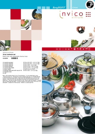 Orion
34
1x covered saucepan	 Ø 16 cm (6 1/4”) - 1.6 l (1.7 Qt)
1x covered casserole	 Ø 16 cm (6 1/4”) - 1.6 l (1.7 Qt)
1x covered casserole	 Ø 20 cm (8”) - 3.8 l (4 Qt)
1x covered stockpot	 Ø 24 cm (10”) - 6.8 l (7.2 Qt)
1x covered deep skillet	 Ø 24 cm (10”) - 2.7 l (2.9 Qt)
1x steam basket	 Ø 16/20 cm (6 1/4”/8”)
1x stainless steel bowl with vacuum lid	 Ø 20 cm (8”) - 2.2 l (2.3 Qt)
1x magnetic knob	
2x mat	
Invico
16-pc cookware set
Stainless steel cover with detachable thermo knob
1112367
1x saucepan	 Ø 16 cm (6 1/4”) - 1.6 l (1.7 Qt)
1x covered casserole	 Ø 16 cm (6 1/4”) - 1.6 l (1.7 Qt)
1x covered casserole	 Ø 20 cm (8”) - 3.8 l (4 Qt)
1x covered stockpot	 Ø 24 cm (10”) - 6.8 l (7.2 Qt)
1x covered deep skillet	 Ø 24 cm (10”) - 2.7 l (2.9 Qt)
1x pasta basket	 Ø 20/24 cm (8”/10”)
1x stainless steel bowl with vacuum lid	 Ø 20 cm (8”) - 2.2 l (2.3 Qt)
1x stainless steel bowl with vacuum lid	 Ø 24 cm (10”) - 3.5 l (3.7 Qt)
2x magnetic knob	
2x mat	
1x 2-pc salad set (spoon + fork)	
Body: 18/10 stainless steel 0,6 mm of wall thickness - In- and outside finish: mirror - Practi-
cal pouring rim - Revolutionary 6-layer sandwich base (pat. n°: PCT/BE01/00194) for fast
and energy-saving cooking - Handles: BergHOFF soft grip material (heat-resistent up to 200
°C) - Stainless steel cover with detachable thermo knob - The cover can also be used as a
mat - For healthy cooking (with a minimum of or without water) and frying (without butter or
oil), conserving vitamins, minerals and flavour. Most suitable for dietary and salt-free meals
- Provided with an original little ball pattern - All parts, except for the thermo knob, can be
put in the dishwasher - Suitable for all heat sources - Packed in a coloured gift box
Invico
20-pc cookware set
Stainless steel cover with detachable thermo knob
1112428
 