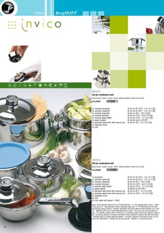 Orion
35
1x covered saucepan	 Ø 16 cm (6 1/4”) - 1.6 l (1.7 Qt)
1x covered casserole	 Ø 20 cm (8”) - 3.8 l (4 Qt)
1x Covered 2 handle deep skillet	 Ø 20 cm (8”) - 2.2 l (2.3 Qt)
1x covered stockpot (with pressure valve)	Ø 24 cm (10”) - 6.8 l (7.2 Qt)
1x covered deep skillet	 Ø 24 cm (10”) - 2.7 l (2.9 Qt)
1x pasta basket	 Ø 20/24 cm (8”/10”)
1x stainless steel bowl with lid	 Ø 20 cm (8”) - 2.2 l (2.3 Qt)
1x stainless steel bowl with lid	 Ø 24 cm (10”) - 3.5 l (3.7 Qt)
1x 2-pc salad set (spoon + fork)	
1x mat	
2x magnetic knob	
1x chopping board	
1x oval dish	
Body: 18/10 stainless steel, 1 mm of wall thickness - In- and outside finish: mirror - Practi-
cal pouring rim - Revolutionary 6-layer sandwich base (pat. n°: PCT/BE01/00194) for fast and
energy-saving cooking - Stainless steel cover with detachable thermo knob - The cover can also
be used as a mat - Easy to clean and hygienic! - Provided with an original little ball pattern - All
parts, except for the thermo knob, can be put in the dishwasher - Suitable for all heat sources
- Packed in a coloured gift box
Orion
22-pc cookware set
Stainless steel cover with detachable thermo knob
1112404
 