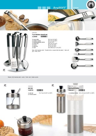 50
5 4 1 3 8 2 1 1 0 9 7 3 2
Orion
Material: 18/10 stainless steel + acrylic - Finish: matt - Rubber accents
Orion
3-pc salt  pepper set (low)
1109657
1x stand	 13 x 11.5 x 5.5 cm
	 (5” x 4 1/2” x 2 1/4”)
1x salt cellar	 8 x 4 cm (3 1/2” x 1 1/2”)
1x pepper pot	8 x 4 cm (3 1/2” x 1 1/2”)
Orion
salt  pepper set
1109671
1x salt cellar	 8 x 4 cm (3 1/2” x 1 1/2”)
1x pepper pot	 8 x 4 cm (3 1/2” x 1 1/2”)
Orion
3-pc cream  sugar set
1109664
1x creamer	 13 x 11.5 x 5.5 cm
	 (5” x 4 1/2” x 2 1/4”)
1x creamer	 10 x 4 cm (4” x 1 1/2”)
1x sugar dispenser	 10 x 4 cm (4” x 1 1/2”)
Orion
sugar  cream set
1109688
1x creamer	 10 x 4 cm (4” x 1 1/2”)
1x sugar dispenser	 10 x 4 cm (4” x 1 1/2”)
Orion
3-pc oil  vinegar set
1109701
1x oil dispenser	 17 x 5 cm (6 3/4” x 2”)
1x vinegar dispenser	17 x 5 cm (6 3/4” x 2”)
1x stand (high)	 23 x 15 x 8.5 cm
	 (9” x 6” x 3 1/4”)
Orion
Oil  vinegar set
1109732
1x oil dispenser	 17 x 5 cm (6 3/4” x 2”)
1x vinegar dispenser	17 x 5 cm (6 3/4” x 2”)
5 4 1 3 8 2 1 1 0 9 6 5 7 5 4 1 3 8 2 1 1 0 9 6 7 1
5 4 1 3 8 2 1 1 0 9 6 6 4 5 4 1 3 8 2 1 1 0 9 6 8 8
5 4 1 3 8 2 1 1 0 9 7 0 1
 