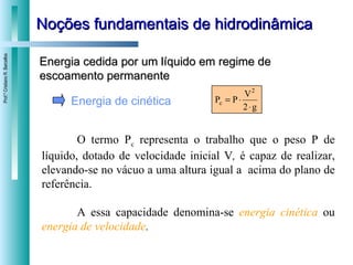 Noções fundamentais de hidrodinâmica Energia cedida por um líquido em regime de escoamento permanente Energia de cinética O termo P c  representa o trabalho que o peso P de líquido, dotado de velocidade inicial V ,  é capaz de realizar, elevando-se no vácuo a uma altura igual a  acima do plano de referência. A essa capacidade denomina-se  energia cinética   ou  energia de velocidade . 
