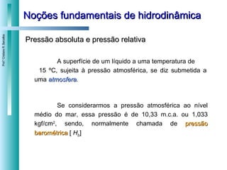 Noções fundamentais de hidrodinâmica Pressão absoluta e pressão relativa A superfície de um líquido a uma temperatura de  15 ºC, sujeita à pressão atmosférica, se diz submetida a uma  atmosfera .  Se considerarmos a pressão atmosférica ao nível médio do mar, essa pressão é de 10,33 m.c.a. ou 1,033 kgf/cm 2 , sendo, normalmente chamada de  pressão barométrica  [  H b ] 