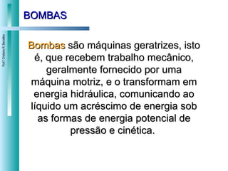 BOMBAS Bombas  são máquinas geratrizes, isto é, que recebem trabalho mecânico, geralmente fornecido por uma máquina motriz, e o transformam em energia hidráulica, comunicando ao líquido um acréscimo de energia sob as formas de energia potencial de pressão e cinética.  