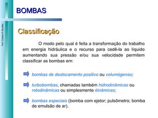 BOMBAS Classificação O modo pelo qual é feita a transformação do trabalho em energia hidráulica e o recurso para cedê-la ao líquido aumentando sua pressão e/ou sua velocidade permitem classificar as bombas em: bombas de deslocamento positivo   ou  volumógenas ; turbobombas ,  chamadas também  hidrodinâmicas   ou  rotodinâmicas   ou simplesmente  d inâmicas ; bombas especiais   (bomba com ejetor; pulsômetro; bomba de emulsão de ar). 