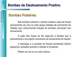 Bombas de Deslocamento Positivo Bombas Rotativas Nas  bombas rotativas,  o líquido recebe a ação de forças provenientes de uma ou mais peças dotadas de movimento de rotação que, comunicando energia de pressão, provocam seu escoamento.  A ação das forças se faz segundo a direção que é praticamente a do próprio movimento de escoamento do líquido.  A descarga e a pressão do líquido bombeado sofrem pequenas variações quando a rotação é constante.  Podem ser de um ou mais rotores. 