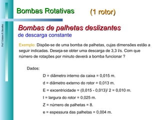 Bombas Rotativas (1 rotor) Bombas de palhetas deslizantes de descarga constante Exemplo:   Dispõe-se de uma bomba de palhetas, cujas dimensões estão a seguir indicadas. Deseja-se obter uma descarga de 3,3 l/s. Com que número de rotações por minuto deverá a bomba funcionar ? Dados: D = diâmetro interno da caixa = 0,015 m.  d = diâmetro externo do rotor = 0,013 m. E = excentricidade = (0,015 - 0,013)/ 2 = 0,010 m.  I = largura do rotor = 0,025 m. Z = número de palhetas = 8. e = espessura das palhetas = 0,004 m.  
