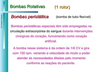 Bombas Rotativas (1 rotor) Bombas peristáltica Bombas peristálticas especiais têm sido empregadas na  circulação extracorpórea do sangue  durante intervenções cirúrgicas do coração, funcionando como coração artificial.  A bomba nesse sistema é da ordem de 1/6 CV e gira com 150 rpm, variando a velocidade de modo a poder atender às necessidades ditadas pelo momento conforme as reações do paciente.  (bomba de tubo flexível) 