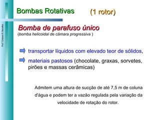 Bombas Rotativas (1 rotor) transportar líquidos com elevado teor de sólidos ,  materiais pastosos  (chocolate, graxas, sorvetes, pirões e massas cerâmicas)  Admitem uma altura de sucção de até 7,5 m de coluna d'água e podem ter a vazão regulada pela variação da velocidade de rotação do rotor.  Bomba de parafuso único ( bomba helicoidal de câmara progressiva  ) 