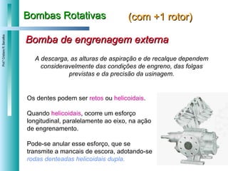 Bombas Rotativas (com +1 rotor) A descarga, as alturas de aspiração e de recalque dependem consideravelmente das condições de engreno, das folgas previstas e da precisão da usinagem. Bomba de engrenagem externa Os dentes podem ser  retos  ou  helicoidais .  Quando  helicoidais , ocorre um esforço longitudinal, paralelamente ao eixo, na ação de engrenamento.  Pode-se anular esse esforço, que se transmite a mancais de escora, adotando-se  rodas denteadas helicoidais dupla. 
