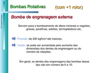 Bombas Rotativas (com +1 rotor) Bomba de engrenagem externa Servem para o bombeamento de óleos minerais e vegetais, graxas, parafinas, sabões, termoplásticos etc.  Pressão:  de 200 kgf/cm 2  até maiores. Vazão:  só pode ser aumentada pelo aumento das  dimensões dos dentes da engrenagem ou do  núméro de rotações.  Em geral, os dentes das engrenagens das bombas desse tipo são em número de 6 a 10. 