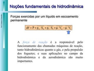 Noções fundamentais de hidrodinâmica Forças exercidas por um líquido em escoamento permanente A  força de reação  é a responsável pelo funcionamento das chamadas máquinas de reação, tanto hidrodinâmicas quanto a gás, e pela propulsão dos foguetes; e suas aplicações no campo da hidrodinâmica e da aerodinâmica são muito importantes. 
