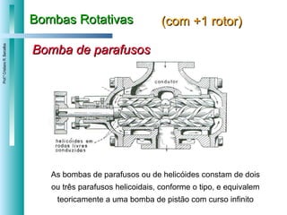 Bombas Rotativas (com +1 rotor) Bomba de parafusos As bombas de parafusos ou de helicóides   constam de dois ou três parafusos helicoidais, conforme o tipo, e equivalem teoricamente a uma bomba de pistão com curso infinito 