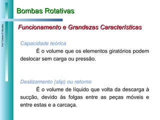 Bombas Rotativas Funcionamento e Grandezas Características Capacidade teórica É o volume que os elementos giratórios podem deslocar sem carga ou pressão.  Deslizamento (slip) ou retorno É o volume de líquido que volta da descarga à sucção, devido às folgas entre as peças móveis e entre estas e a carcaça. 