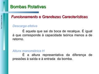 Bombas Rotativas Funcionamento e Grandezas Características Descarga efetiva É aquela que sai da boca de recalque. É igual à que corresponde à capacidade teórica menos a de retorno. Altura manométrica H É a altura representativa da diferença de pressões à saída e à entrada  da bomba. 