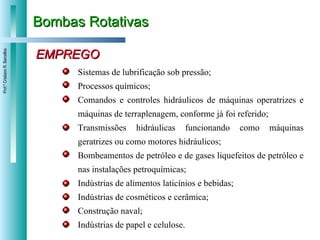 Bombas Rotativas EMPREGO Sistemas de lubrificação sob pressão; Processos químicos; Comandos e controles hidráulicos de máquinas operatrizes e máquinas de terraplenagem, conforme já foi referido; Transmissões hidráulicas funcionando como máquinas geratrizes ou como motores hidráulicos; Bombeamentos de petróleo e de gases liquefeitos de petróleo e nas instalações petroquímicas; Indústrias de alimentos laticínios e bebidas; Indústrias de cosméticos e cerâmica; Construção naval; Indústrias de papel e celulose. 