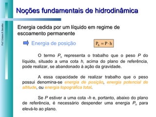 Noções fundamentais de hidrodinâmica Energia de posição O termo  P h   representa o trabalho que o peso  P  do líquido, situado a uma cota  h,  acima do plano de referência, pode realizar, se abandonado à ação da gravidade.  A essa capacidade de realizar trabalho que o peso possui denomina-se  energia de posição ,  energia potencial de altitude ,  ou  energia topográfica total . Se  P  estiver a uma cota - h  e, portanto, abaixo do plano de referência, é necessário despender uma energia  P h   para elevá-lo ao plano. Energia cedida por um líquido em regime de escoamento permanente 