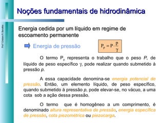 Noções fundamentais de hidrodinâmica Energia de pressão O termo P p  representa o trabalho que o peso  P,  de líquido de peso específico   , pode realizar quando submetido à pressão  p.  A essa capacidade denomina-se  energia potencial de pressão .  Então, um elemento líquido, de peso específico, quando submetido à pressão  p,  pode elevar-se, no vácuo, a uma cota  sob a ação dessa pressão.  O termo  que é homogêneo a um comprimento, é denominado  altura representativa de pressão ,  energia específica de pressão ,  cota piezométrica   ou  piezocarga . Energia cedida por um líquido em regime de escoamento permanente 