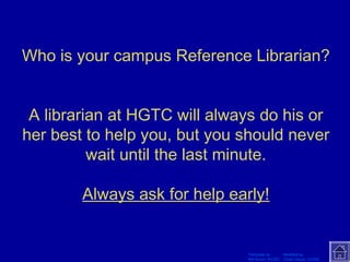 Who is your campus Reference Librarian? 
A librarian at HGTC will always do his or 
her best to help you, but you should never 
wait until the last minute. 
Always ask for help early! 
Template by Modified by 
Bill Arcuri, WCSD Chad Vance, CCISD 
 