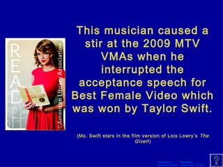 This musician caused a 
stir at the 2009 MTV 
VMAs when he 
interrupted the 
acceptance speech for 
Best Female Video which 
was won by Taylor Swift. 
(Ms. Swift stars in the film version of Lois Lowry’s The 
Template by Modified by 
Bill Arcuri, WCSD Chad Vance, CCISD 
Giver !) 
 