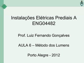 Instalações Elétricas Prediais A
ENG04482
Prof. Luiz Fernando Gonçalves
AULA 6 – Método dos Lumens
Porto Alegre - 2012

 