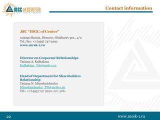Contact information




     JSC “IDGC of Center”
     129090 Russia, Moscow, Glukharev per., 4/2
     Tel./fax: +7 (495) 747 9292
     www.mrsk-1.ru



     Director on Corporate Relationships
     Tatiana A. Kulbakina
     Kulbakina_TA@mrsk-1.ru


     Head of Department for Shareholders
     Relationship
     Tatiana N. Miroshnichenko
     Miroshnichenko_TN@mrsk-1.ru
     Tel.: +7 (495) 747 9292, ext. 3181




22                                                     www.mrsk-1.ru
 