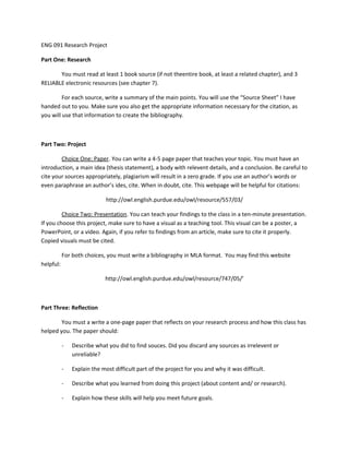 ENG 091 Research Project
Part One: Research
You must read at least 1 book source (if not theentire book, at least a related chapter), and 3
RELIABLE electronic resources (see chapter 7).
For each source, write a summary of the main points. You will use the “Source Sheet” I have
handed out to you. Make sure you also get the appropriate information necessary for the citation, as
you will use that information to create the bibliography.
Part Two: Project
Choice One: Paper. You can write a 4-5 page paper that teaches your topic. You must have an
introduction, a main idea (thesis statement), a body with relevent details, and a conclusion. Be careful to
cite your sources appropriately, plagiarism will result in a zero grade. If you use an author’s words or
even paraphrase an author’s ides, cite. When in doubt, cite. This webpage will be helpful for citations:
http://owl.english.purdue.edu/owl/resource/557/03/
Choice Two: Presentation. You can teach your findings to the class in a ten-minute presentation.
If you choose this project, make sure to have a visual as a teaching tool. This visual can be a poster, a
PowerPoint, or a video. Again, if you refer to findings from an article, make sure to cite it properly.
Copied visuals must be cited.
For both choices, you must write a bibliography in MLA format. You may find this website
helpful:
http://owl.english.purdue.edu/owl/resource/747/05/’
Part Three: Reflection
You must a write a one-page paper that reflects on your research process and how this class has
helped you. The paper should:
- Describe what you did to find souces. Did you discard any sources as irrelevent or
unreliable?
- Explain the most difficult part of the project for you and why it was difficult.
- Describe what you learned from doing this project (about content and/ or research).
- Explain how these skills will help you meet future goals.
 